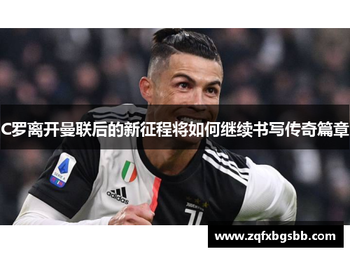 C罗离开曼联后的新征程将如何继续书写传奇篇章 C罗离开曼联后的新征程将如何继续书写传奇篇章