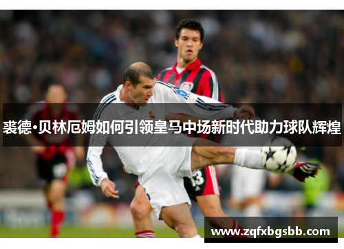 裘德·贝林厄姆如何引领皇马中场新时代助力球队辉煌