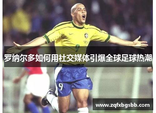 罗纳尔多如何用社交媒体引爆全球足球热潮 罗纳尔多如何用社交媒体引爆全球足球热潮
